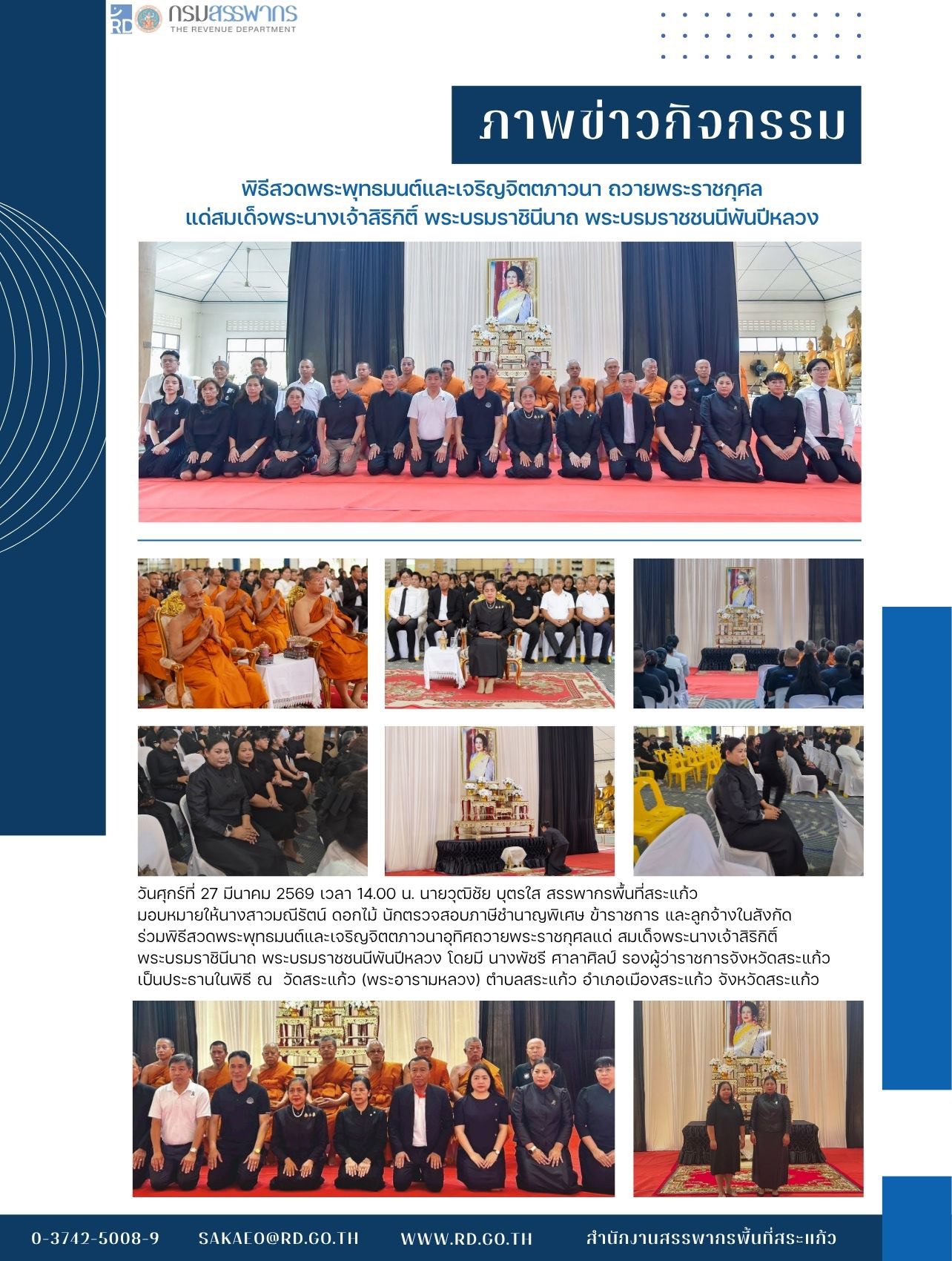 วันศุกร์ที่ 27 มีนาคม 2569 เวลา 14.00 น. นายวุฒิชัย บุตรใส สรรพากรพื้นที่สระแก้ว มอบหมายให้นางสาวมณีรัตน์ ดอกไม้ นักตรวจสอบภาษีชำนาญพิเศษ ข้าราชการ และลูกจ้างในสังกัด  ร่วมพิธีสวดพระพุทธมนต์และเจริญจิตตภาวนาอุทิศถวายพระราชกุศลแด่ สมเด็จพระนางเจ้าสิริกิติ์  พระบรมราชินีนาถ พระบรมราชชนนีพันปีหลวง โดยมี นางพัชรี ศาลาศิลป์ รองผู้ว่าราชการจังหวัดสระแก้ว เป็นประธานในพิธี ณ  วัดสระแก้ว (พระอารามหลวง) ตำบลสระแก้ว อำเภอเมืองสระแก้ว จังหวัดสระแก้ว