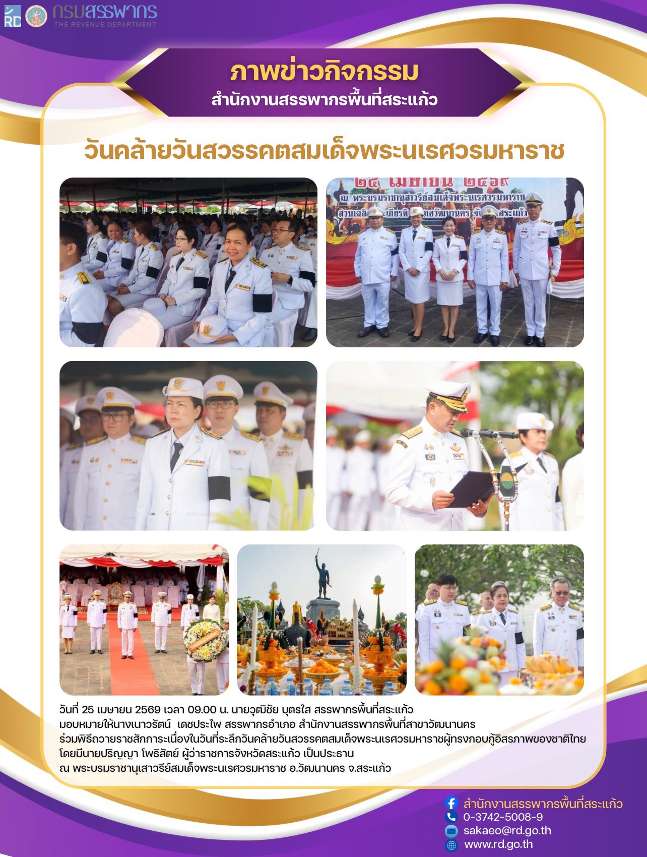 วันที่ 25 เมษายน 2569 เวลา 09.00 น. นายวุฒิชัย บุตรใส สรรพากรพื้นที่สระแก้ว มอบหมายให้นางเนาวรัตน์  เดชประไพ สรรพากรอำเภอ สำนักงานสรรพากรพื้นที่สาขาวัฒนานคร  ร่วมพิธีถวายราชสักการะเนื่องในวันที่ระลึกวันคล้ายวันสวรรคตสมเด็จพระนเรศวรมหาราชผู้ทรงกอบกู้อิสรภาพของชาติไทย  โดยมีนายปริญญา โพธิสัตย์ ผู้ว่าราชการจังหวัดสระแก้ว เป็นประธาน  ณ พระบรมราชานุเสาวรีย์สมเด็จพระนเรศวรมหาราช อ.วัฒนานคร จ.สระแก้ว