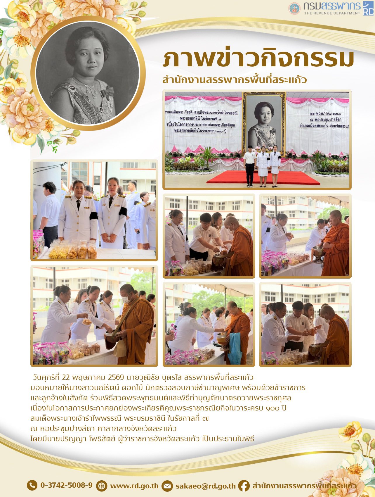 วันศุกร์ที่ 22 พฤษภาคม 2569 นายวุฒิชัย บุตรใส สรรพากรพื้นที่สระแก้ว  มอบหมายให้นางสาวมณีรัตน์ ดอกไม้ นักตรวจสอบภาษีชำนาญพิเศษ พร้อมด้วยข้าราชการ  และลูกจ้างในสังกัด ร่วมพิธีสวดพระพุทธมนต์และพิธีทำบุญตักบาตรถวายพระราชกุศล  เนื่องในโอกาสการประกาศยกย่องพระเกียรติคุณพระราชกรณียกิจในวาระครบ ๑๐๐ ปี  สมเด็จพระนางเจ้ารำไพพรรณี พระบรมราชินี ในรัชกาลที่ ๗  ณ หอประชุมปางสีดา ศาลากลางจังหวัดสระแก้ว  โดยมีนายปริญญา โพธิสัตย์ ผู้ว่าราชการจังหวัดสระแก้ว เป็นประธานในพิธี