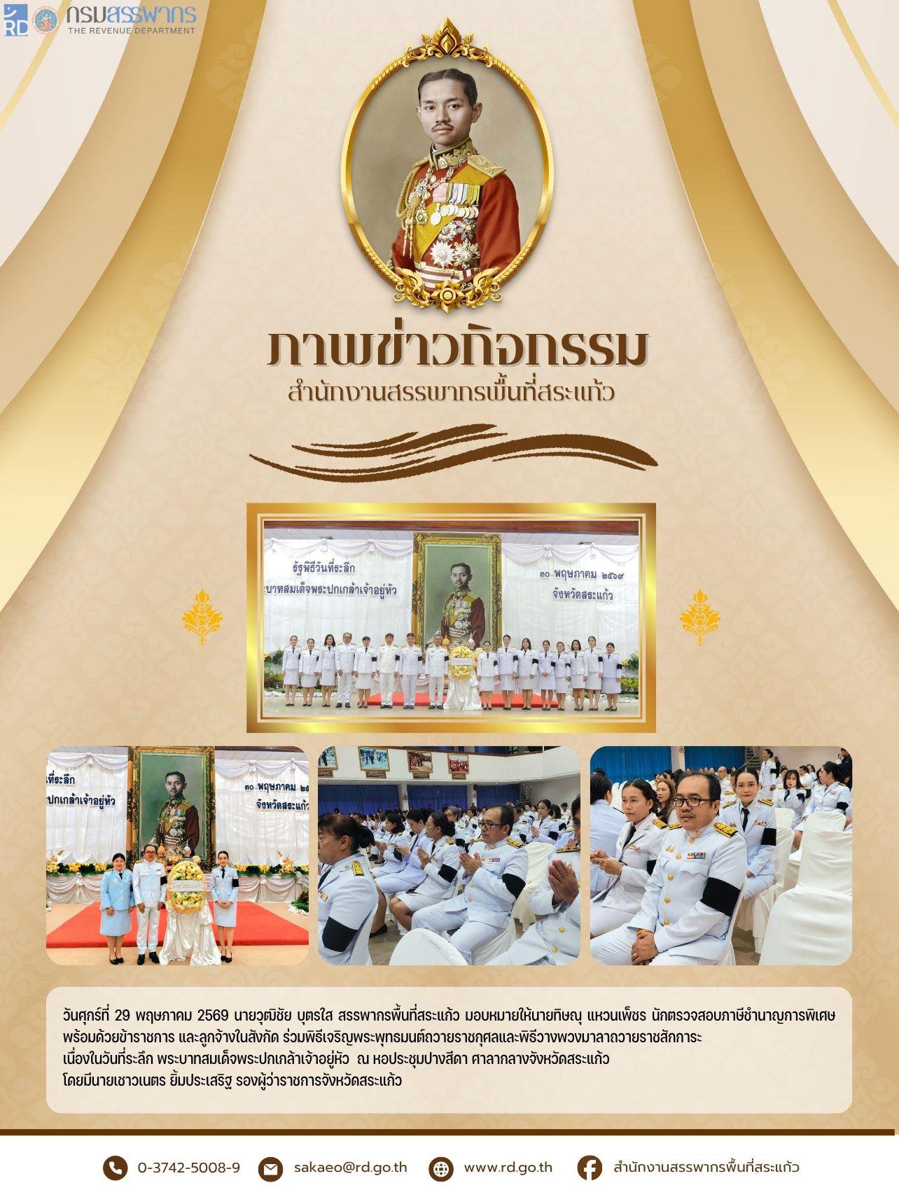 วันศุกร์ที่ 29 พฤษภาคม 2569 นายวุฒิชัย บุตรใส สรรพากรพื้นที่สระแก้ว มอบหมายให้นายทิษณุ แหวนเพ็ชร นักตรวจสอบภาษีชำนาญการพิเศษ พร้อมด้วยข้าราชการ และลูกจ้างในสังกัด ร่วมพิธีเจริญพระพุทธมนต์ถวายราชกุศลและพิธีวางพวงมาลาถวายราชสักการะ  เนื่องในวันที่ระลึก พระบาทสมเด็จพระปกเกล้าเจ้าอยู่หัว  ณ หอประชุมปางสีดา ศาลากลางจังหวัดสระแก้ว โดยมีนายเชาวเนตร ยิ้มประเสริฐ รองผู้ว่าราชการจังหวัดสระแก้ว