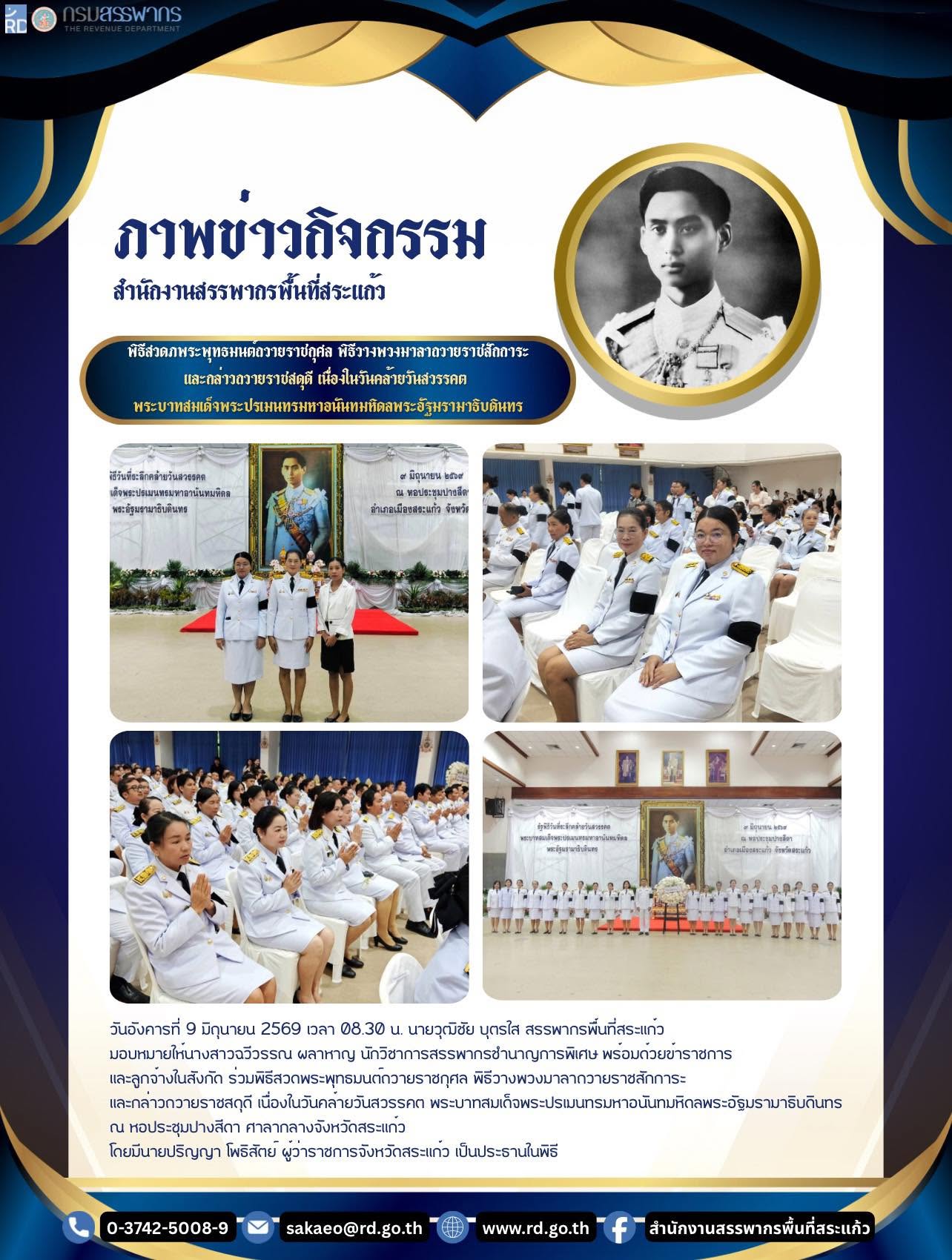 วันอังคารที่ 9 มิถุนายน 2569 เวลา 08.30 น. นายวุฒิชัย บุตรใส สรรพากรพื้นที่สระแก้ว  มอบหมายให้นางสาวฉวีวรรณ ผลาหาญ นักวิชาการสรรพากรชำนาญการพิเศษ พร้อมด้วยข้าราชการ  และลูกจ้างในสังกัด ร่วมพิธีสวดพระพุทธมนต์ถวายราชกุศล พิธีวางพวงมาลาถวายราชสักการะ และกล่าวถวายราชสดุดี เนื่องในวันคล้ายวันสวรรคต พระบาทสมเด็จพระปรเมนทรมหาอนันทมหิดลพระอัฐมรามาธิบดินทร   ณ หอประชุมปางสีดา ศาลากลางจังหวัดสระแก้ว โดยมีนายปริญญา โพธิสัตย์ ผู้ว่าราชการจังหวัดสระแก้ว เป็นประธานในพิธี