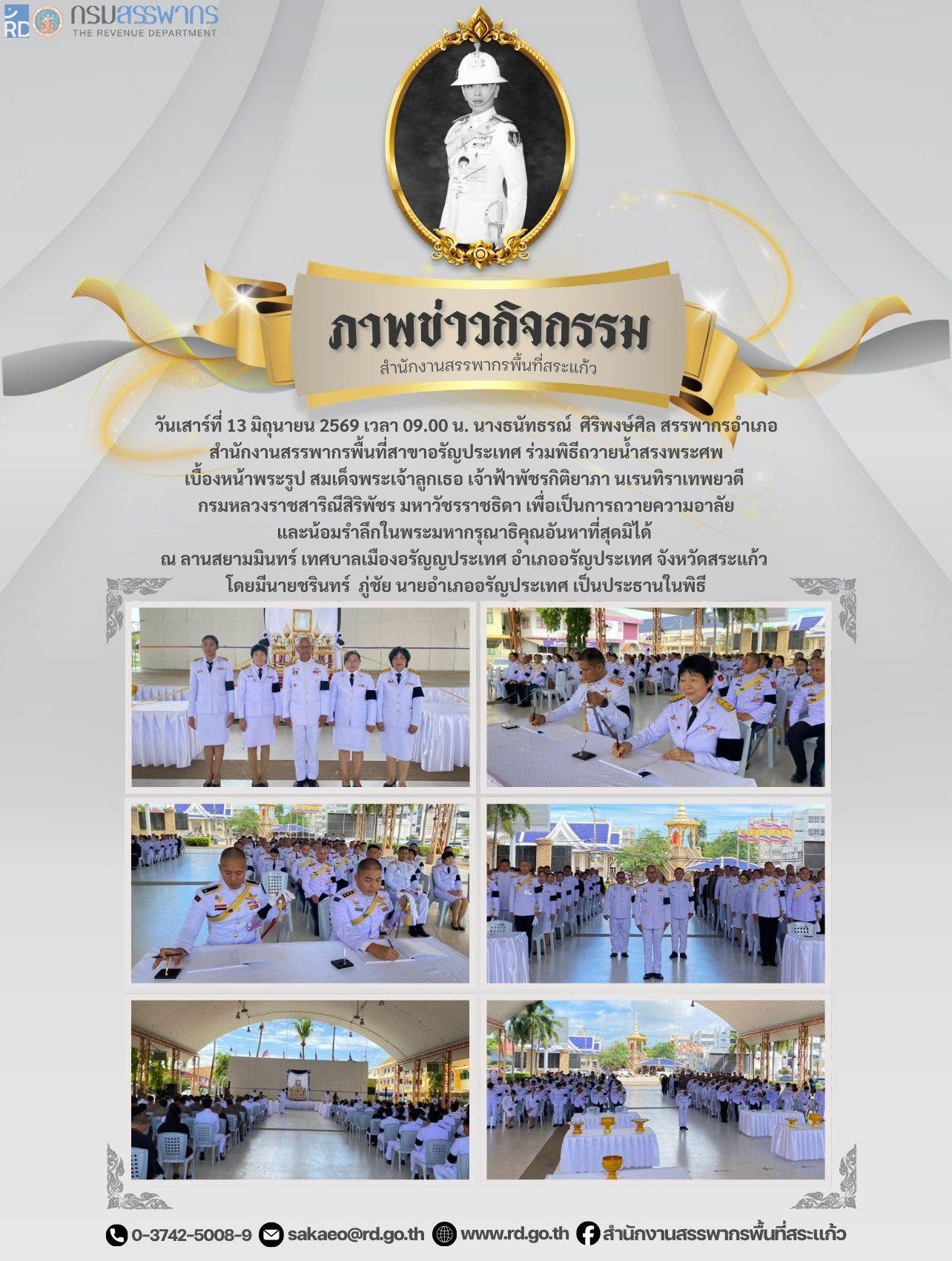 วันเสาร์ที่ 13 มิถุนายน 2569 เวลา 09.00 น. นางธนัทธรณ์  ศิริพงษ์ศิล สรรพากรอำเภอ สำนักงานสรรพากรพื้นที่สาขาอรัญประเทศ ร่วมพิธีถวายน้ำสรงพระศพ เบื้องหน้าพระรูป สมเด็จพระเจ้าลูกเธอ เจ้าฟ้าพัชรกิติยาภา นเรนทิราเทพยวดี  กรมหลวงราชสาริณีสิริพัชร มหาวัชรราชธิดา เพื่อเป็นการถวายความอาลัย และน้อมรำลึกในพระมหากรุณาธิคุณอันหาที่สุดมิได้  ณ ลานสยามมินทร์ เทศบาลเมืองอรัญญประเทศ อำเภออรัญประเทศ จังหวัดสระแก้ว  โดยมีนายชรินทร์  ภู่ชัย นายอำเภออรัญประเทศ เป็นประธานในพิธี