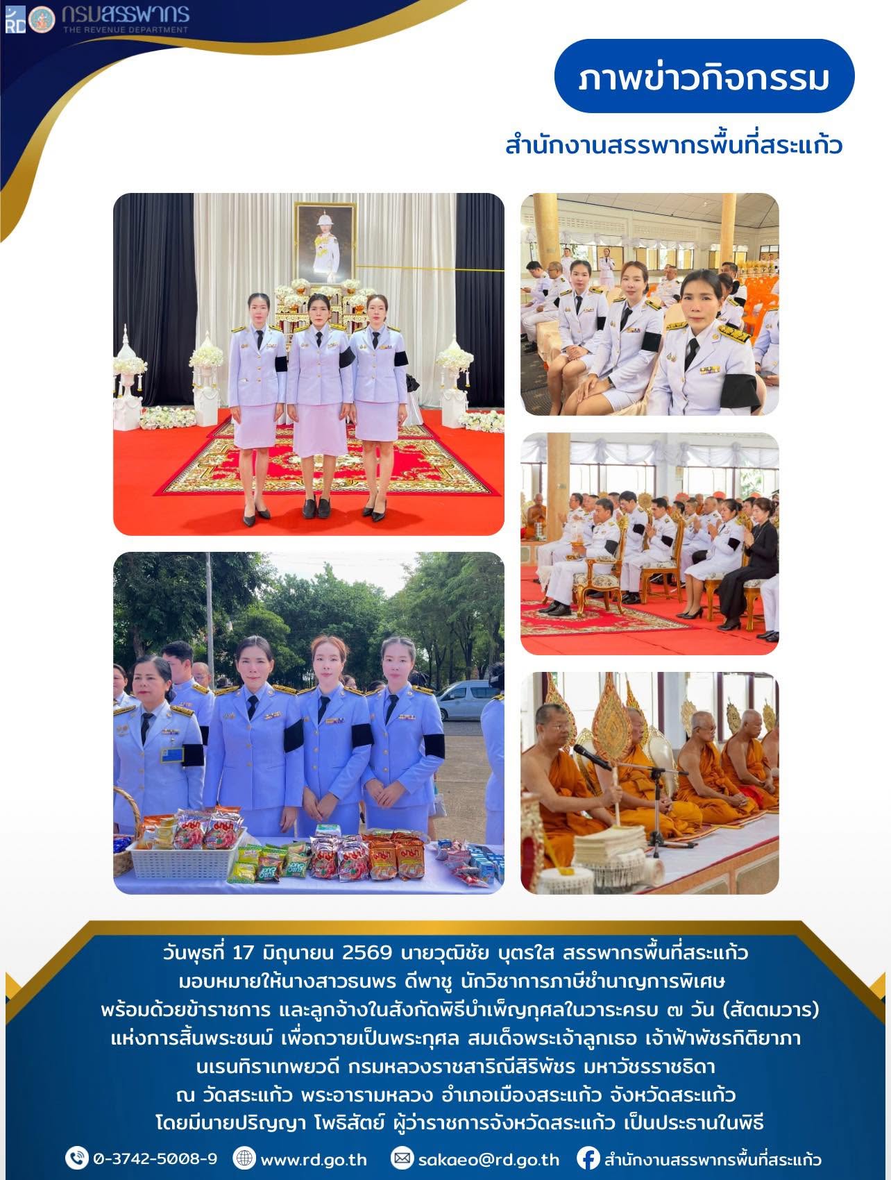 วันพุธที่ 17 มิถุนายน 2569 นายวุฒิชัย บุตรใส สรรพากรพื้นที่สระแก้ว  มอบหมายให้นางสาวธนพร ดีพาชู นักวิชาการภาษีชำนาญการพิเศษ พร้อมด้วยข้าราชการ และลูกจ้างในสังกัดพิธีบำเพ็ญกุศลในวาระครบ ๗ วัน (สัตตมวาร) แห่งการสิ้นพระชนม์ เพื่อถวายเป็นพระกุศล สมเด็จพระเจ้าลูกเธอ เจ้าฟ้าพัชรกิติยาภา  นเรนทิราเทพยวดี กรมหลวงราชสาริณีสิริพัชร มหาวัชรราชธิดา  ณ วัดสระแก้ว พระอารามหลวง อำเภอเมืองสระแก้ว จังหวัดสระแก้ว  โดยมีนายปริญญา โพธิสัตย์ ผู้ว่าราชการจังหวัดสระแก้ว เป็นประธานในพิธี
