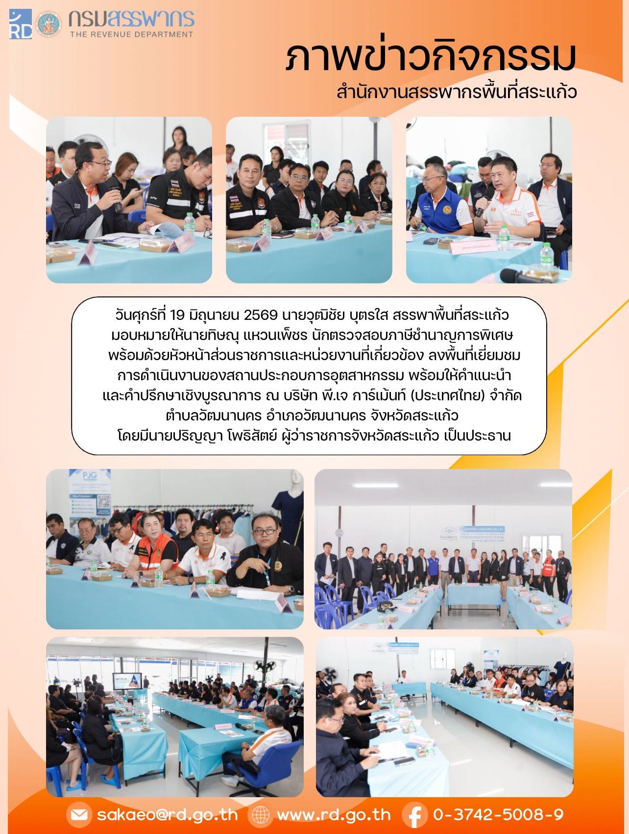 วันศุกร์ที่ 19 มิถุนายน 2569 นายวุฒิชัย บุตรใส สรรพาพื้นที่สระแก้ว  มอบหมายให้นายทิษณุ แหวนเพ็ชร นักตรวจสอบภาษีชำนาญการพิเศษ  พร้อมด้วยหัวหน้าส่วนราชการและหน่วยงานที่เกี่ยวข้อง ลงพื้นที่เยี่ยมชม การดำเนินงานของสถานประกอบการอุตสาหกรรม พร้อมให้คำแนะนำ และคำปรึกษาเชิงบูรณาการ ณ บริษัท พี.เจ การ์เม้นท์ (ประเทศไทย) จำกัด  ตำบลวัฒนานคร อำเภอวัฒนานคร จังหวัดสระแก้ว  โดยมีนายปริญญา โพธิสัตย์ ผู้ว่าราชการจังหวัดสระแก้ว เป็นประธาน 