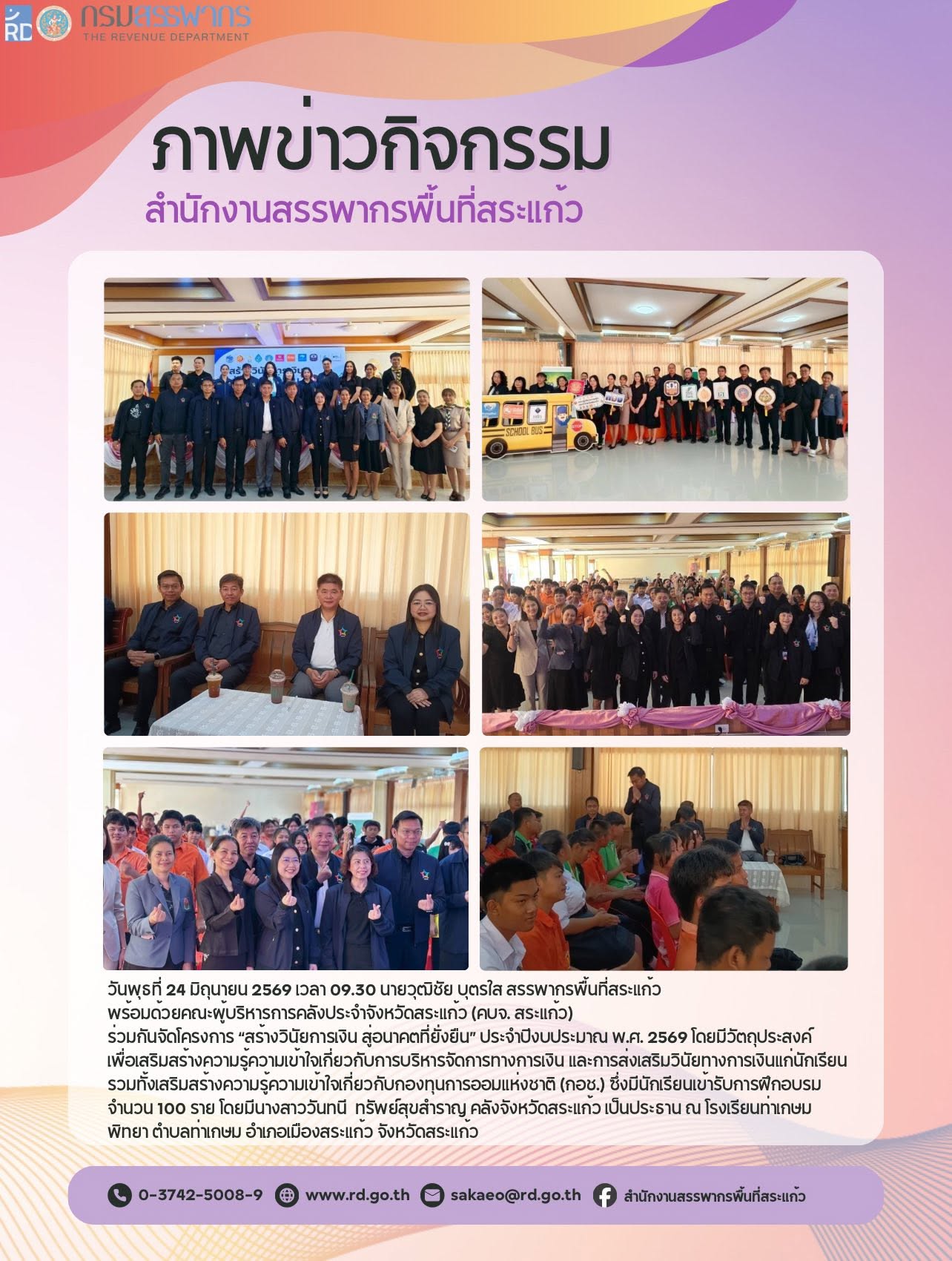 วันพุธที่ 24 มิถุนายน 2569 เวลา 09.30 นายวุฒิชัย บุตรใส สรรพากรพื้นที่สระแก้ว  พร้อมด้วยคณะผู้บริหารการคลังประจำจังหวัดสระแก้ว (คบจ. สระแก้ว)  ร่วมกันจัดโครงการ “สร้างวินัยการเงิน สู่อนาคตที่ยั่งยืน” ประจำปีงบประมาณ พ.ศ. 2569 โดยมีวัตถุประสงค์ เพื่อเสริมสร้างความรู้ความเข้าใจเกี่ยวกับการบริหารจัดการทางการเงิน และการส่งเสริมวินัยทางการเงินแก่นักเรียน รวมทั้งเสริมสร้างความรู้ความเข้าใจเกี่ยวกับกองทุนการออมแห่งชาติ (กอช.) ซึ่งมีนักเรียนเข้ารับการฝึกอบรม จำนวน 100 ราย โดยมีนางสาววันทนี  ทรัพย์สุขสำราญ คลังจังหวัดสระแก้ว เป็นประธาน ณ โรงเรียนท่าเกษมพิทยา ตำบลท่าเกษม อำเภอเมืองสระแก้ว จังหวัดสระแก้ว ดูน้อยลง