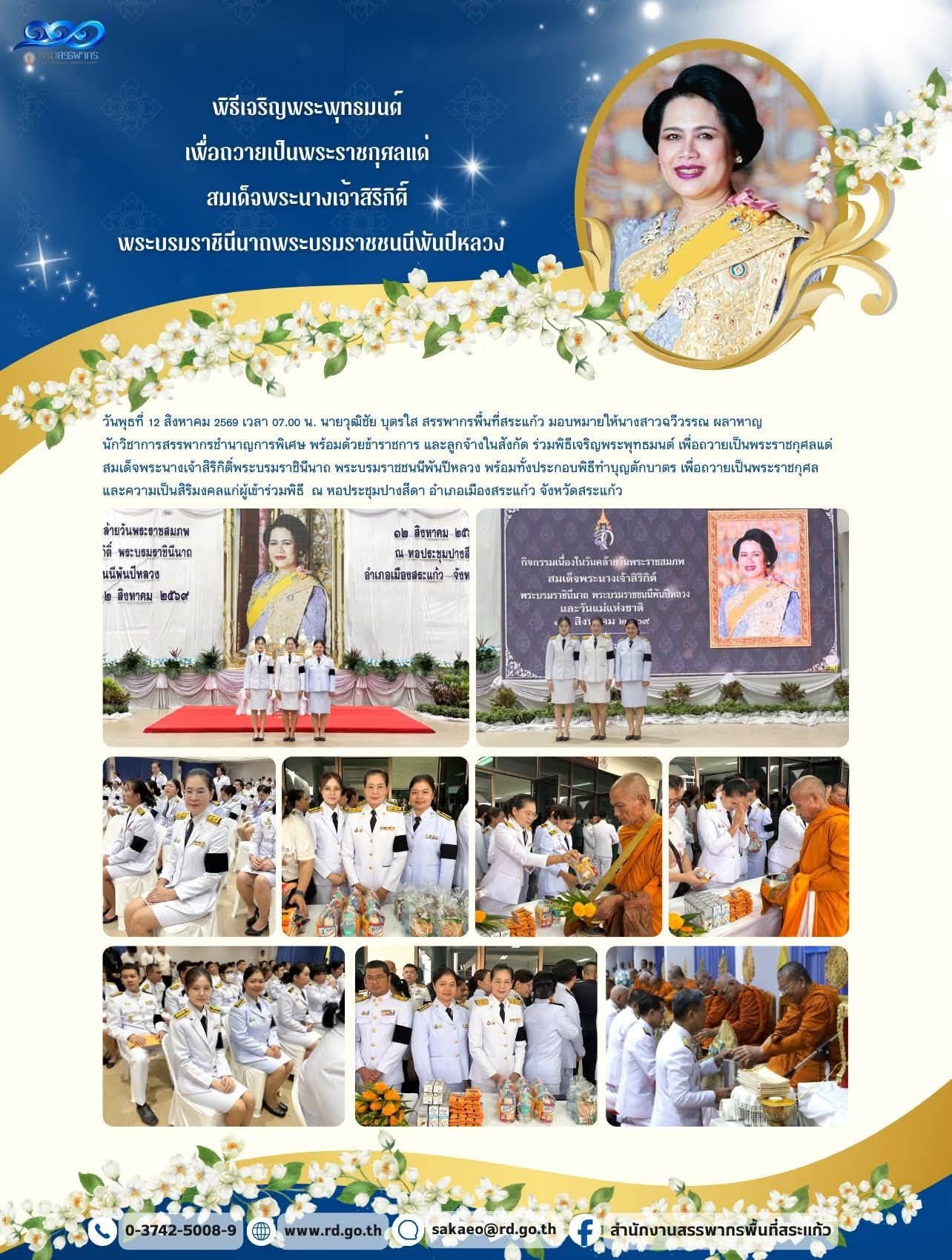 วันพุธที่ 12 สิงหาคม 2569 เวลา 07.00 น. นายวุฒิชัย บุตรใส สรรพากรพื้นที่สระแก้ว มอบหมายให้นางสาวฉวีวรรณ ผลาหาญ  นักวิชาการสรรพากรชำนาญการพิเศษ พร้อมด้วยข้าราชการ และลูกจ้างในสังกัด ร่วมพิธีเจริญพระพุทธมนต์ เพื่อถวายเป็นพระราชกุศลแด่  สมเด็จพระนางเจ้าสิริกิติ์พระบรมราชินีนาถ พระบรมราชชนนีพันปีหลวง พร้อมทั้งประกอบพิธีทำบุญตักบาตร เพื่อถวายเป็นพระราชกุศล  และความเป็นสิริมงคลแก่ผู้เข้าร่วมพิธี  ณ หอประชุมปางสีดา อำเภอเมืองสระแก้ว จังหวัดสระแก้ว