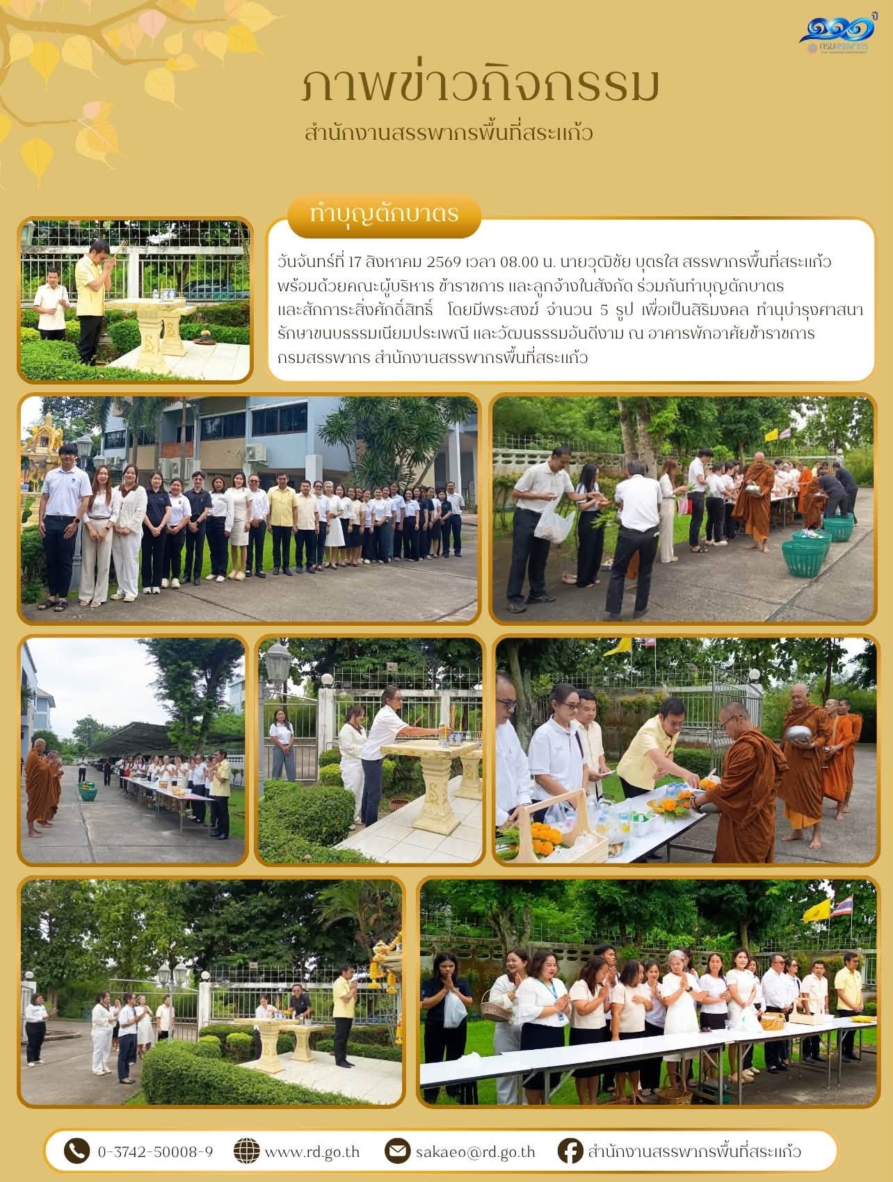 วันจันทร์ที่ 17 สิงหาคม 2569 เวลา 08.00 น. นายวุฒิชัย บุตรใส สรรพากรพื้นที่สระแก้ว  พร้อมด้วยคณะผู้บริหาร ข้าราชการ และลูกจ้างในสังกัด ร่วมกันทำบุญตักบาตร และสักการะสิ่งศักดิ์สิทธิ์  โดยมีพระสงฆ์ จำนวน 5 รูป เพื่อเป็นสิริมงคล ทำนุบำรุงศาสนา รักษาขนบธรรมเนียมประเพณี และวัฒนธรรมอันดีงาม ณ อาคารพักอาศัยข้าราชการ กรมสรรพากร สำนักงานสรรพากรพื้นที่สระแก้ว