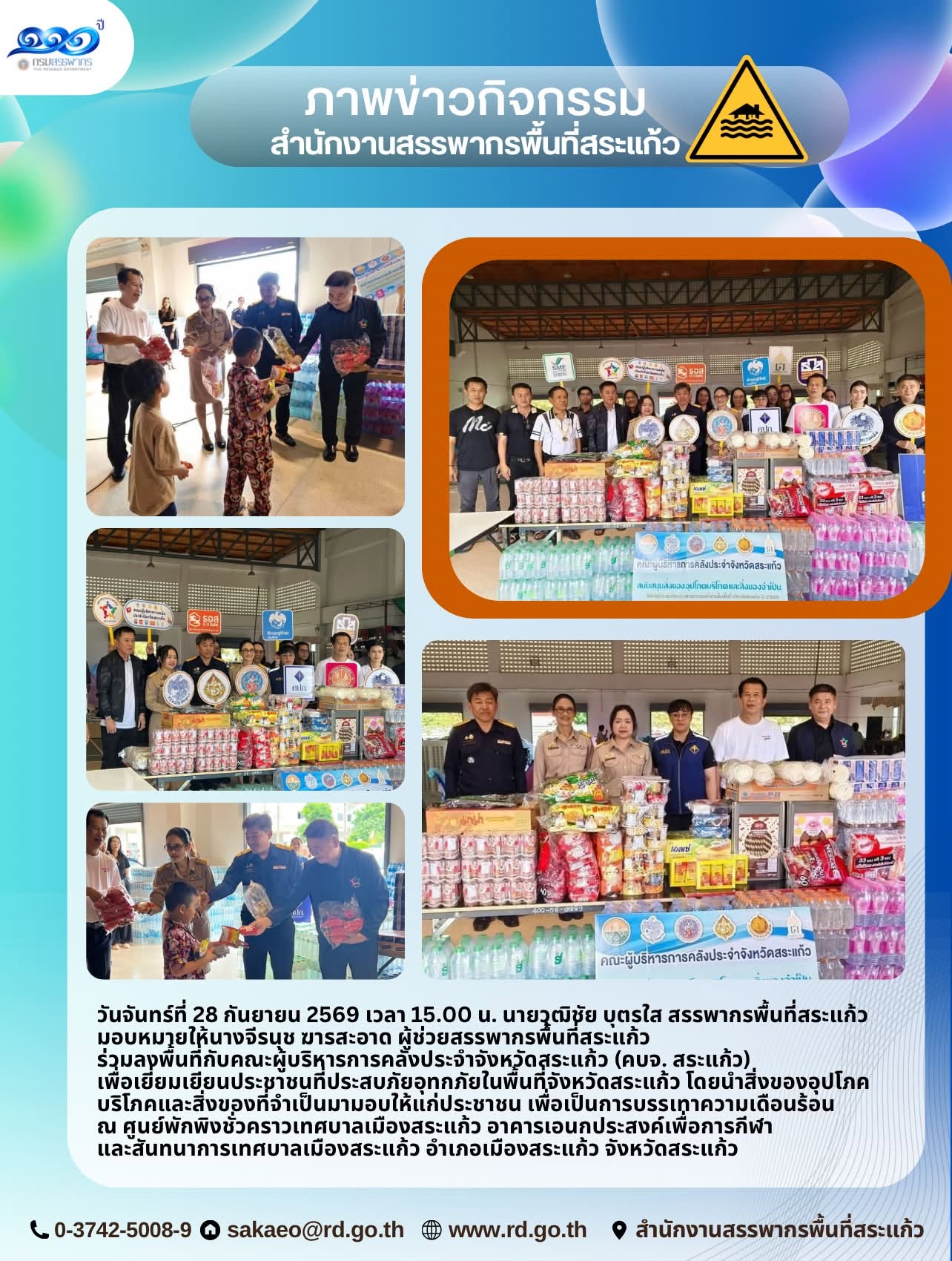วันจันทร์ที่ 28 กันยายน 2569 เวลา 15.00 น. นายวุฒิชัย บุตรใส สรรพากรพื้นที่สระแก้ว  มอบหมายให้นางจีรนุช ฆารสะอาด ผู้ช่วยสรรพากรพื้นที่สระแก้ว ร่วมลงพื้นที่กับคณะผู้บริหารการคลังประจำจังหวัดสระแก้ว (คบจ. สระแก้ว)  เพื่อเยี่ยมเยียนประชาชนที่ประสบภัยอุทกภัยในพื้นที่จังหวัดสระแก้ว โดยนำสิ่งของอุปโภคบริโภคและสิ่งของที่จำเป็นมามอบให้แก่ประชาชน เพื่อเป็นการบรรเทาความเดือนร้อน  ณ ศูนย์พักพิงชั่วคราวเทศบาลเมืองสระแก้ว อาคารเอนกประสงค์เพื่อการกีฬา และสันทนาการเทศบาลเมืองสระแก้ว อำเภอเมืองสระแก้ว จังหวัดสระแก้ว