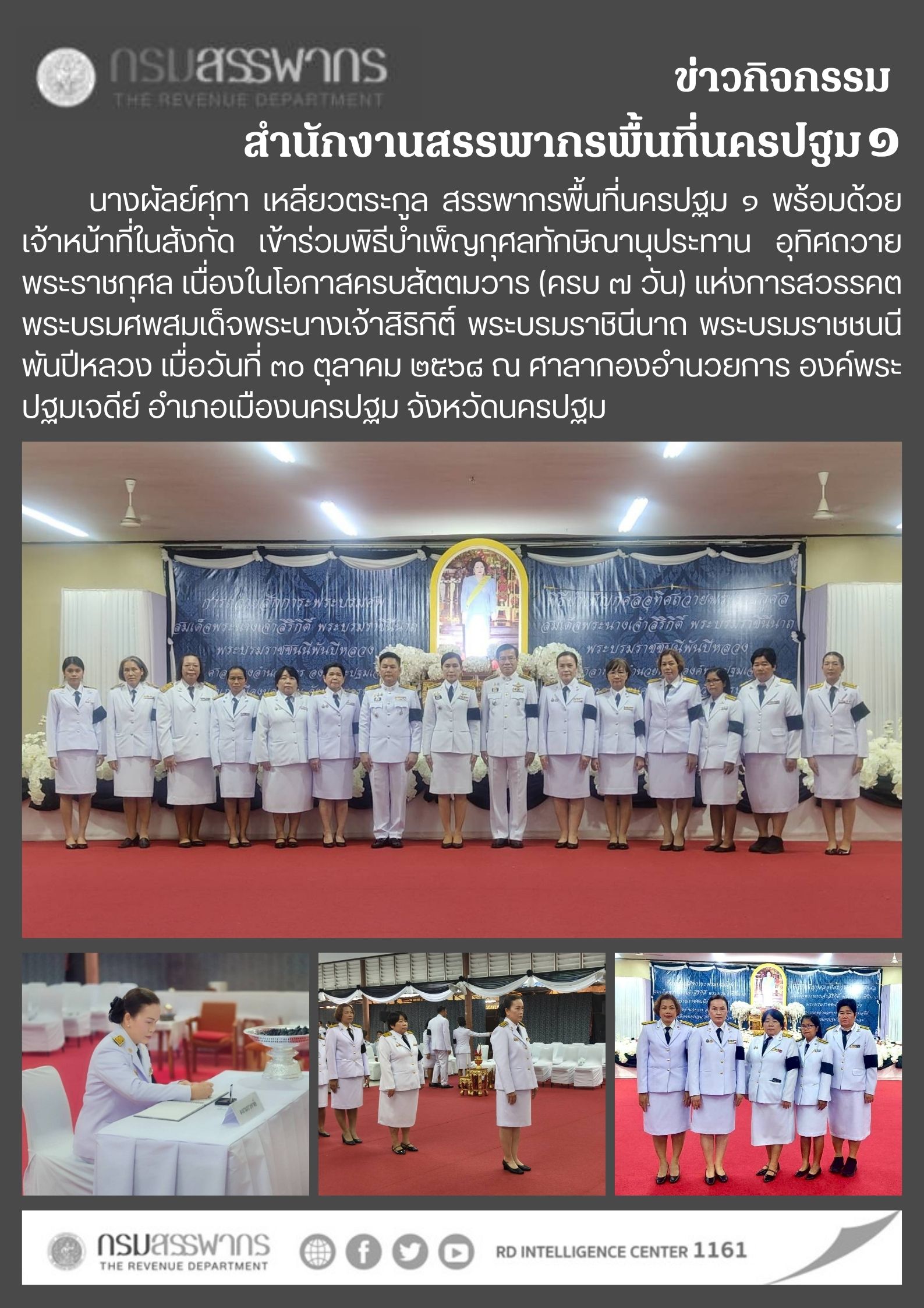  นางผัลย์ศุกา เหลียวตระกูล สรรพากรพื้นที่นครปฐม ๑ พร้อมด้วย    เจ้าหน้าที่ในสังกัด เข้าร่วมพิธีบำเพ็ญกุศลทักษิณานุประทาน อุทิศถวายพระราชกุศล เนื่องในโอกาสครบสัตตมวาร (ครบ ๗ วัน) แห่งการสวรรคต พระบรมศพสมเด็จพระนางเจ้าสิริกิติ์ พระบรมราชินีนาถ พระบรมราชชนนีพันปีหลวง เมื่อวันที่ ๓๐ ตุลาคม ๒๕๖๘ ณ ศาลากองอำนวยการ องค์พระปฐมเจดีย์ อำเภอเมืองนครปฐม จังหวัดนครปฐม