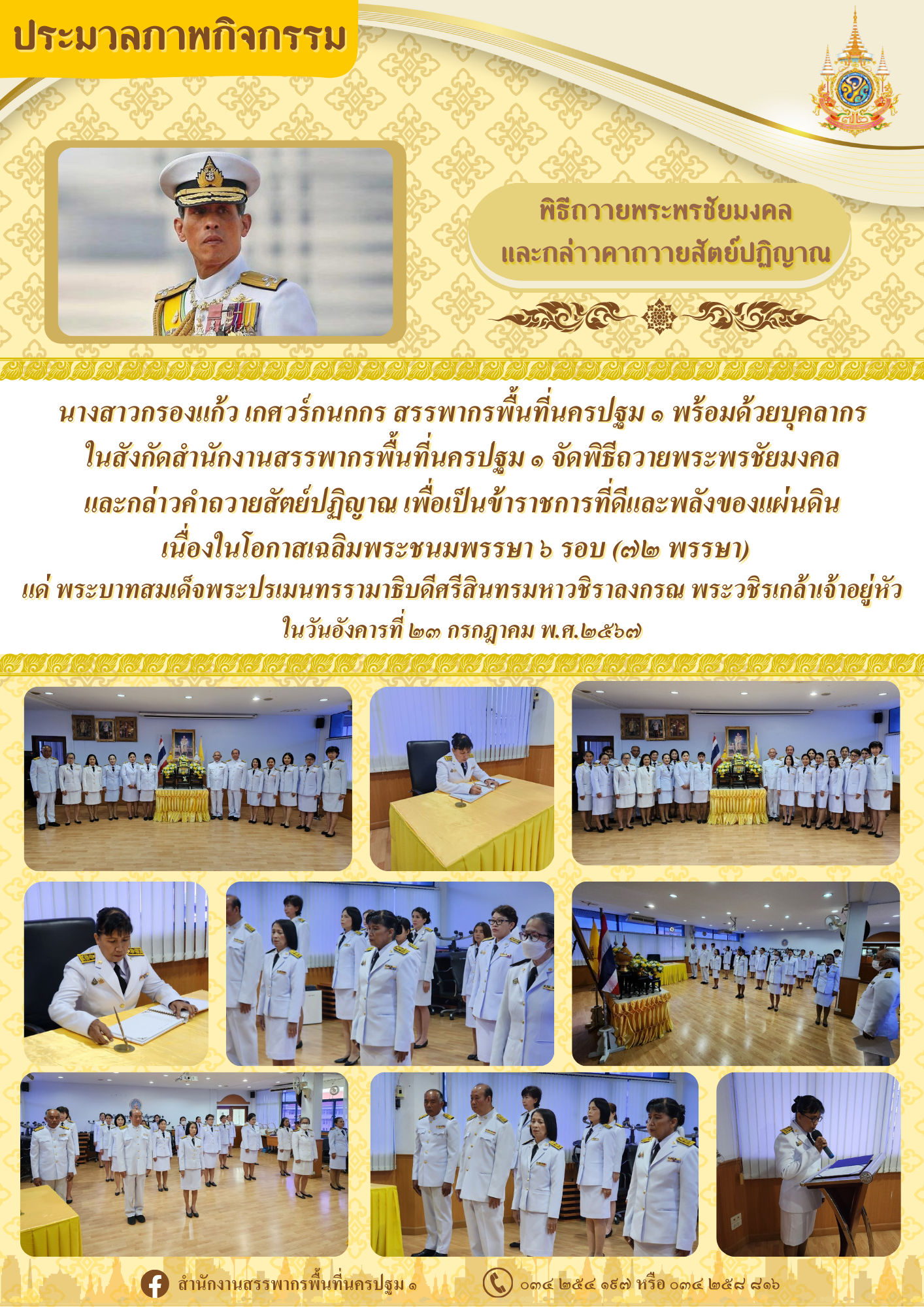 นางสาวกรองแก้ว เกศวร์กนกกร สรรพากรพื้นที่นครปฐม ๑ พร้อมด้วยบุคลากรในสังกัดสำนักงานสรรพากรพื้นที่นครปฐม ๑ จัดพิธีถวายพระพรชัยมงคล และกล่าวคำถวายสัตย์ปฏิญาณ เพื่อเป็นข้าราชการที่ดีและพลังของแผ่นดิน เนื่องในโอกาสเฉลิมพระชนมพรรษา ๖ รอบ (๗๒ พรรษา) แด่ พระบาทสมเด็จพระปรเมนทรรามาธิบดีศรีสินทรมหาวชิราลงกรณ พระวชิรเกล้าเจ้าอยู่หัว