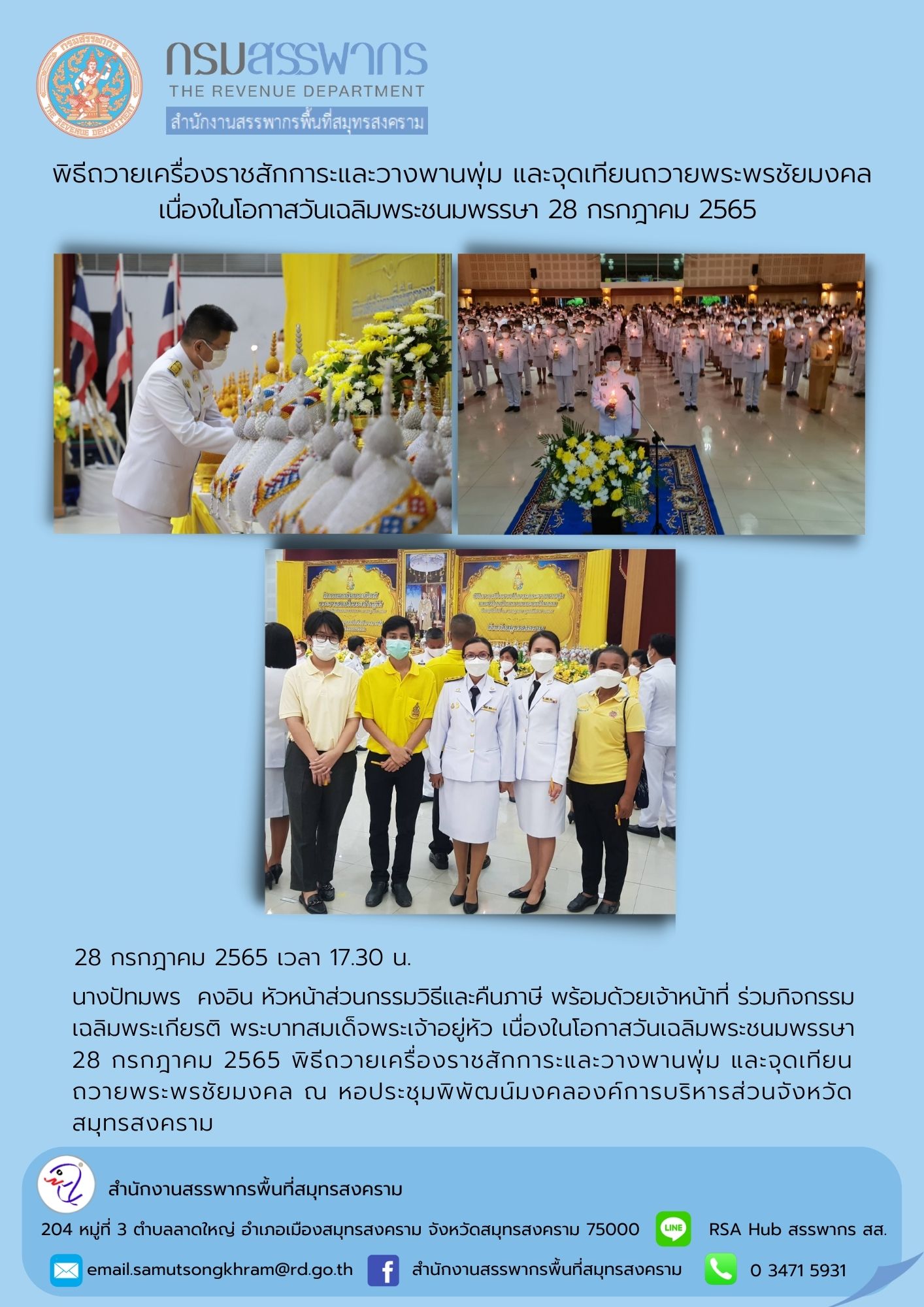 นางปัทมพร คงอิน หัวหน้าส่วนกรรมวิธีและคืนภาษี พร้อมด้วยเจ้าหน้าที่ ร่วมพิธีถวายเครื่องราชสักการะและวางพานพุ่ม และจุดเทียนถวายพระพรชัยมงคล เนื่องในโอกาสวันเฉลิมพระชนมพรรษา 28 กรกฎาคม 2565