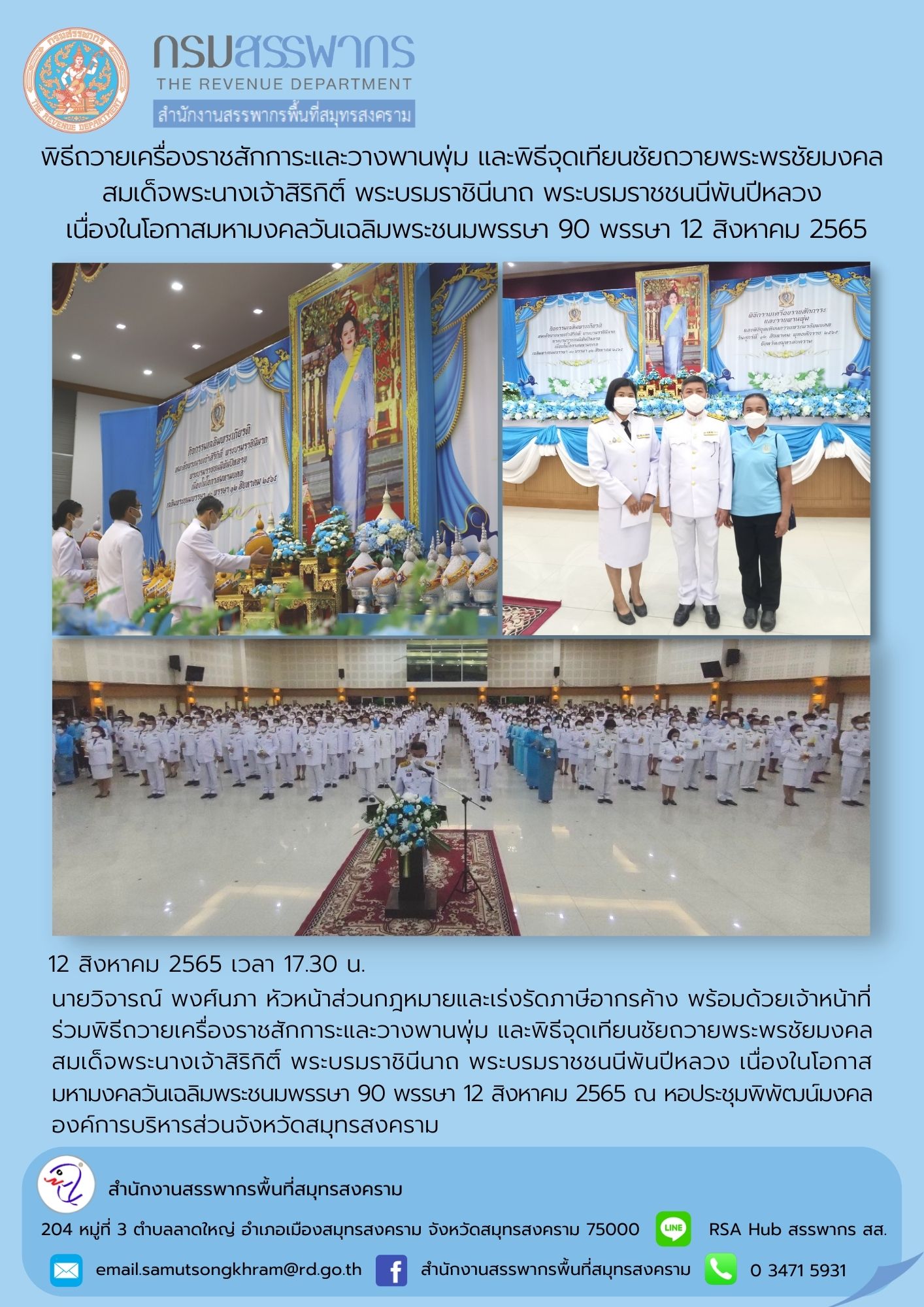 นายวิจารย์ พงศ์นภา หัวหน้าส่วนกฎหมายและเร่งรัดภาษีอากรค้าง พร้อมด้วยเจ้าหน้าที่ ร่วมพิธีถวายเครื่องราชสักการะและวางพานพุ่ม และพิธีจุดเทียนชัยถวายพระพรชัยมงคล สมเด็จพระนางเจ้าสิริกิติ์ พระบรมราชินีนาถ พระบรมราชชนนีพันปีหลวง ณ องค์การบริหารส่วนจังหวัดสมุทรส