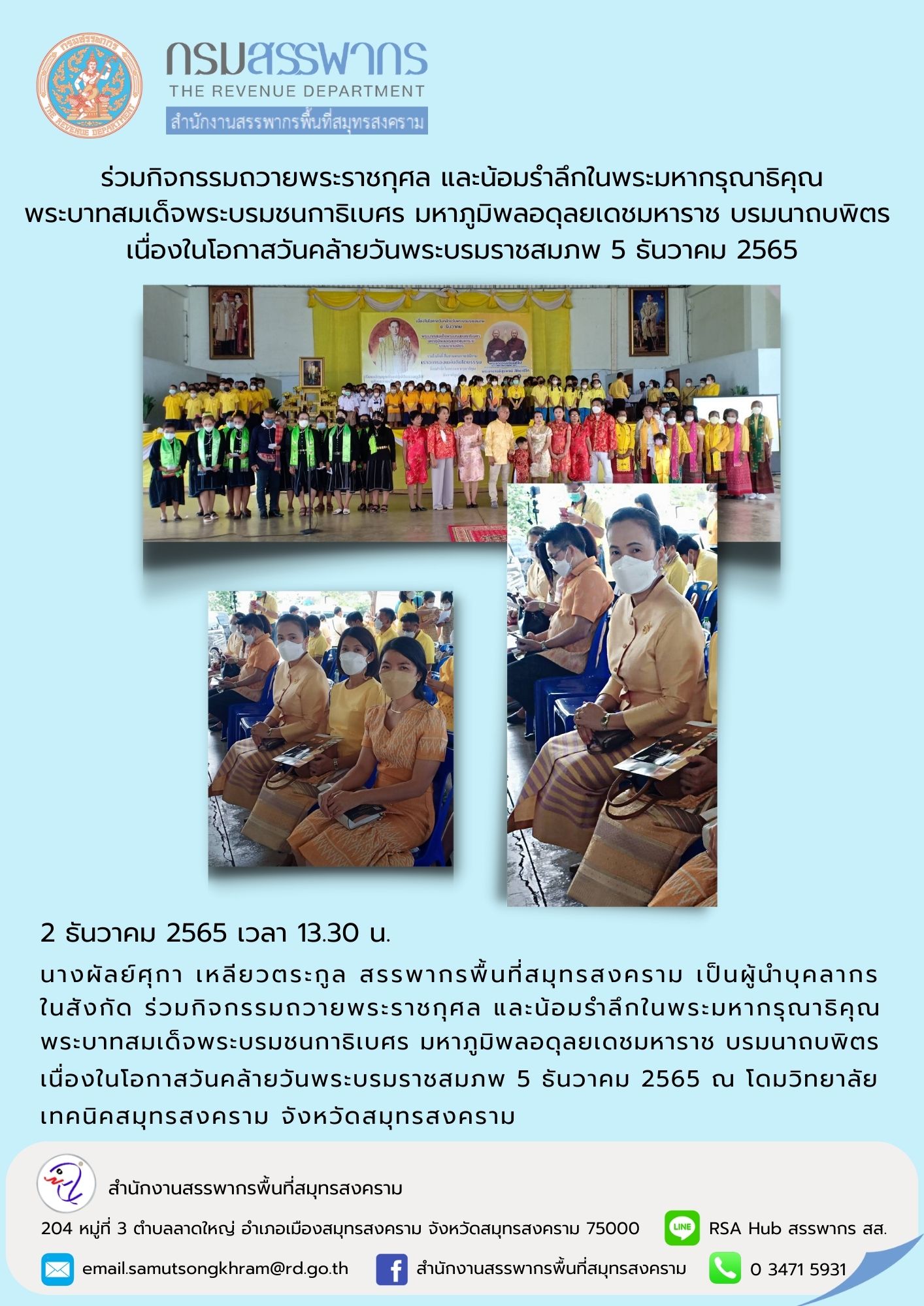 นางผัลย์ศุกา เหลียวตระกูล สรรพากรพื้นที่สมุทรสงคราม เป็นผู้นำบุคลากรร่วมกิจกรรมถวายพระราชกุศล และน้อมรำลึกในพระมหากรุณาธิคุณ พระบาทสมเด็จพระบรมชนกาธิเบศร มหาภูมิพลอดุลยเดชมหาราช บรมนาถบพิตร เนื่องในโอกาสวันคล้ายวันพระบรมราชสมภพ 5 ธันวาคม 2565 ณ วิทยาลัยเท