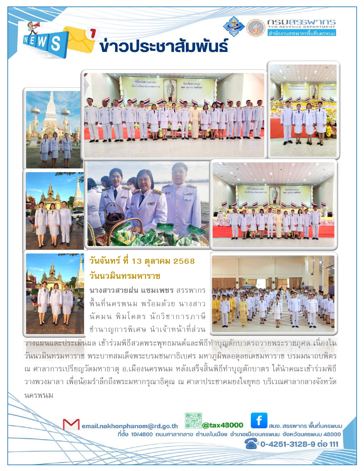 นางสาวสายฝน แซมเพชร สรรพากรพื้นที่นครพนม พร้อมคณะเจ้าหน้าที่ในสังกัด เข้าร่วมพิธีทำบุญตักบาตรถวายพระราชกุศลพระบาทสมเด็จพระบรมชนกาธิเบศร มหาภูมิพลอดุลยเดชมหาราช บรมมนาถบพิตร ณ วัดมหาธาตุ อ.เมือง จ.นครพนม และนำคณะเจ้าหน้าที่ร่วมพิธีวางพวงมาลาเพื่อถวายราชสดุดีและน้อมรำลึกถึงพระมหากรุณาธิคุณ ณ ศาลาประชาคมยงใจยุทธ บริเวณศาลากลางจังหวัดนครพนม